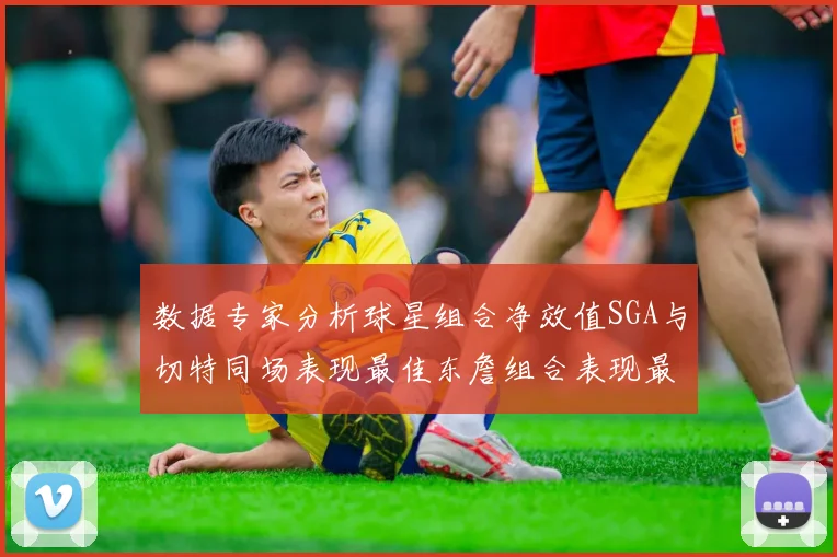 数据专家分析球星组合净效值SGA与切特同场表现最佳东詹组合表现最差