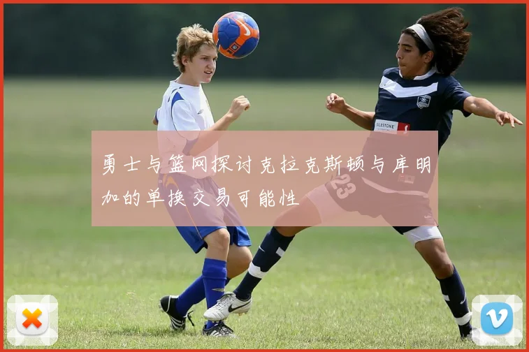 勇士与篮网探讨克拉克斯顿与库明加的单换交易可能性