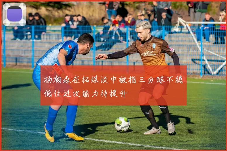 杨瀚森在拓媒谈中被指三分球不稳低位进攻能力待提升