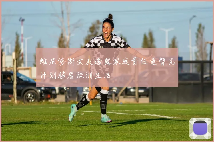 维尼修斯女友透露家庭责任重暂无计划移居欧洲生活
