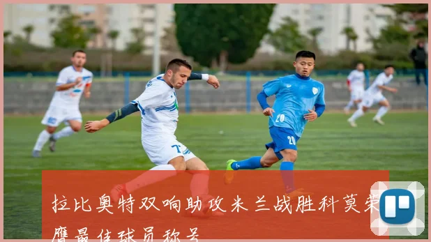 拉比奥特双响助攻米兰战胜科莫荣膺最佳球员称号