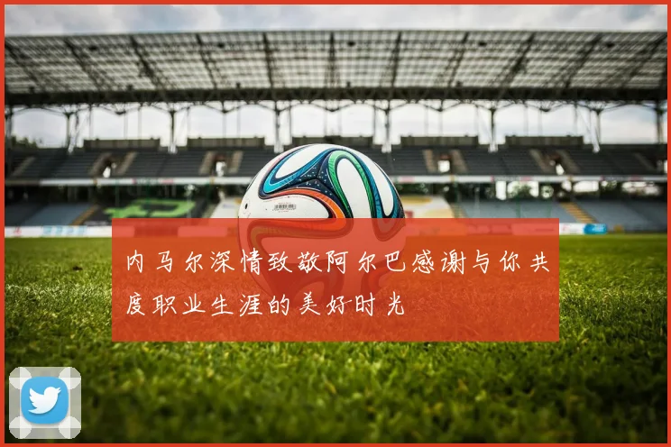 内马尔深情致敬阿尔巴感谢与你共度职业生涯的美好时光