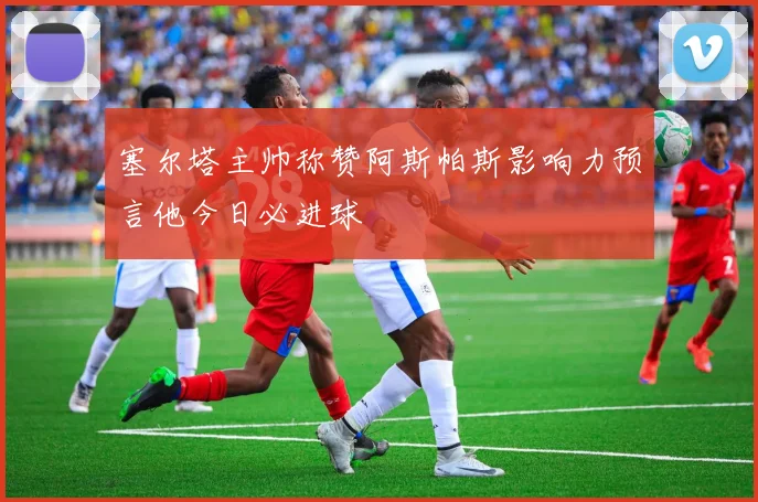 塞尔塔主帅称赞阿斯帕斯影响力预言他今日必进球
