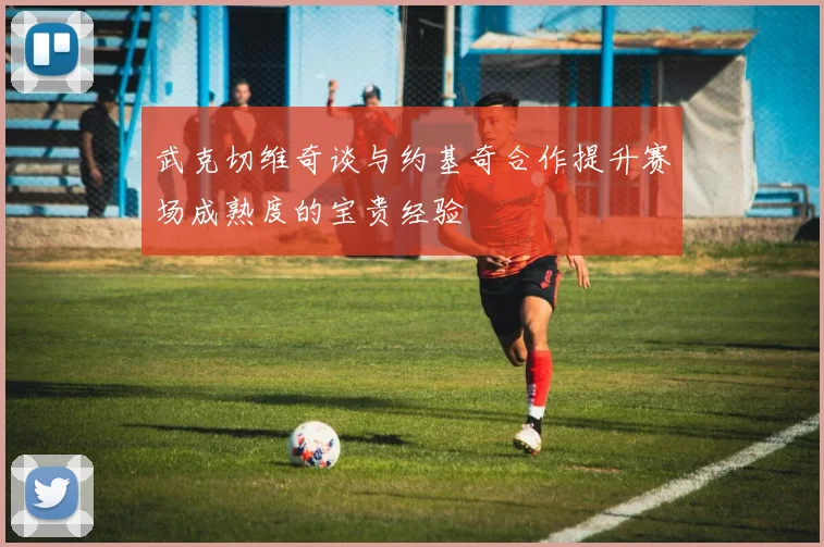 武克切维奇谈与约基奇合作提升赛场成熟度的宝贵经验