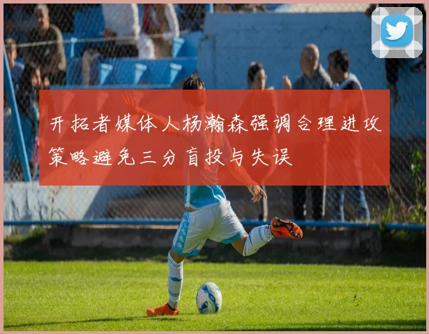 开拓者媒体人杨瀚森强调合理进攻策略避免三分盲投与失误