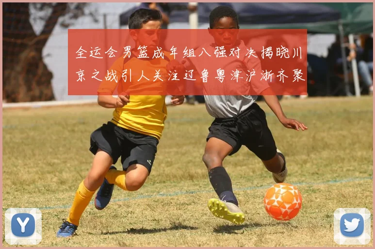 全运会男篮成年组八强对决揭晓川京之战引人关注辽鲁粤津沪浙齐聚争冠之路