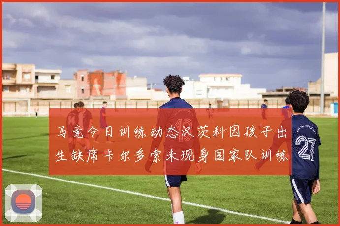 马竞今日训练动态汉茨科因孩子出生缺席卡尔多索未现身国家队训练