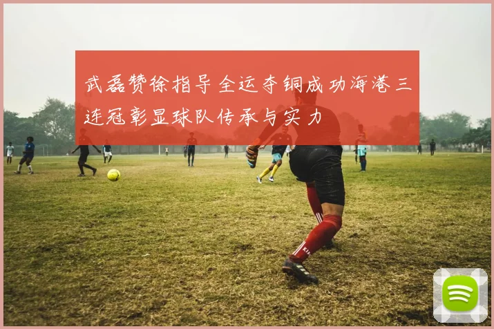 武磊赞徐指导全运夺铜成功海港三连冠彰显球队传承与实力