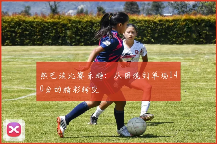 热巴谈比赛乐趣：从困境到单场140分的精彩转变