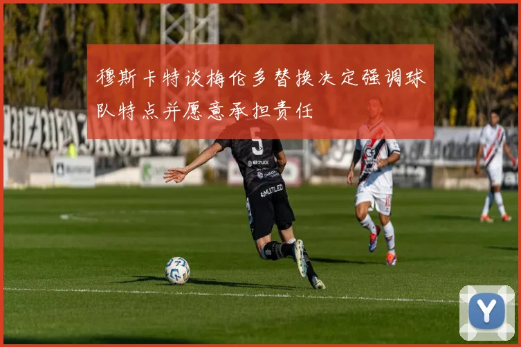 穆斯卡特谈梅伦多替换决定强调球队特点并愿意承担责任