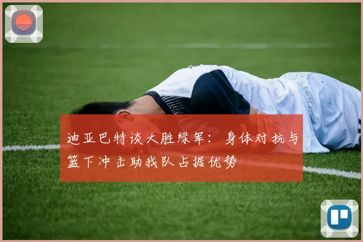 迪亚巴特谈大胜绿军：身体对抗与篮下冲击助我队占据优势