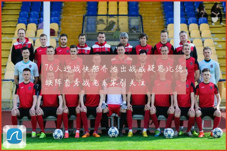 76人迎战快船乔治出战成疑恩比德缺阵首秀战老东家引关注