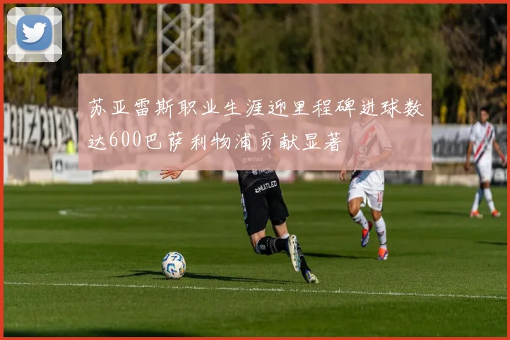 苏亚雷斯职业生涯迎里程碑进球数达600巴萨利物浦贡献显著