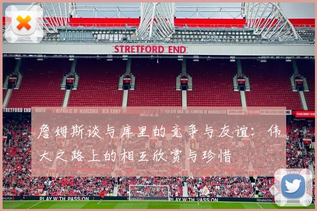 詹姆斯谈与库里的竞争与友谊：伟大之路上的相互欣赏与珍惜