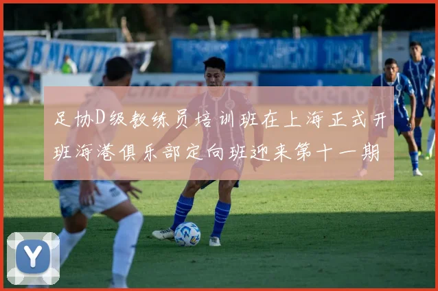 足协D级教练员培训班在上海正式开班海港俱乐部定向班迎来第十一期学员