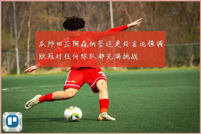 瓜帅回应阿森纳签运更好言论强调欧冠对任何球队都充满挑战