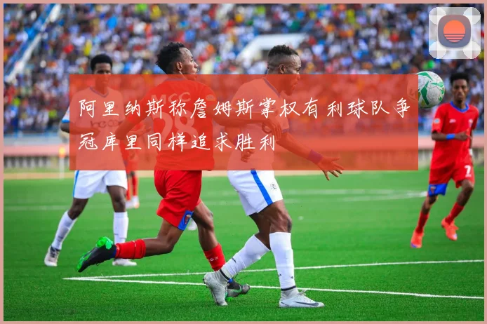 阿里纳斯称詹姆斯掌权有利球队争冠库里同样追求胜利