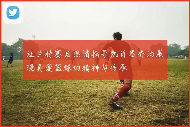 杜兰特赛后热情指导凯肖恩乔治展现真爱篮球的精神与传承
