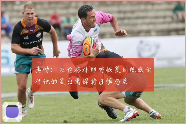 奥特：杰伦格林即将恢复训练我们对他的复出需保持谨慎态度