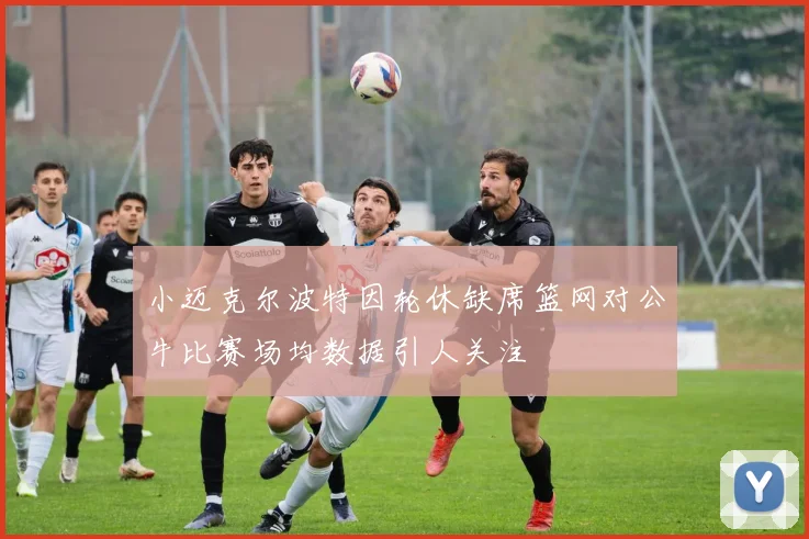 小迈克尔波特因轮休缺席篮网对公牛比赛场均数据引人关注