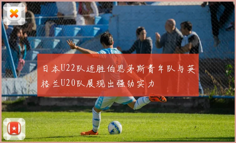 日本U22队连胜伯恩茅斯青年队与英格兰U20队展现出强劲实力