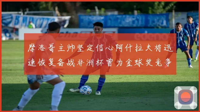 摩洛哥主帅坚定信心阿什拉夫将迅速恢复备战非洲杯曾为金球奖竞争者