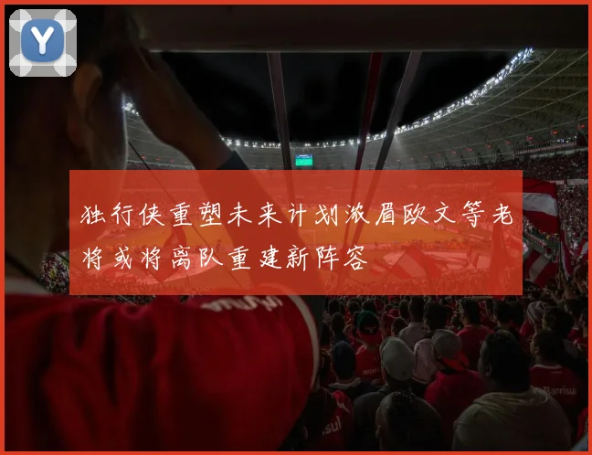 独行侠重塑未来计划浓眉欧文等老将或将离队重建新阵容
